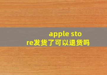 apple store发货了可以退货吗